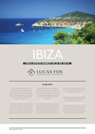 WWW.LUCASFOX.COM 
LUCAS FOX / IBIZA REAL ESTATE MARKET Q1 & Q2 2014 1 
Average property prices in the island’s 
capital of Eivissa averaged €2,922 per 
m² by end of June 2014, up from €2,736 
per m² at the end of 2013. As at the end 
of the half-year, average prices in Ibiza 
were €1,234 per m² above national 
averages. 
Overwhelmingly, prime residential market 
buyers over the past eighteen months in 
Ibiza were motivated by the desire for a 
holiday home/second property that they 
can visit throughout the year. There was 
also a small amount of private investment. 
The first two quarters of 2014 have 
seen the Ibiza prime residential market 
continue to perform strongly. There is 
a great deal more confidence amongst 
buyers - in particular international buyers 
- and this is reflected in the increasing 
number of transactions. 
The Balearic islands (which includes Ibiza) 
have seen an overall increase in sales 
activity in the past year, rising modestly 
each month. The number of transactions 
picked up substantially in May, indicating 
the start of the summer period of trading. 
Buyers tend to be younger than in other 
luxury markets across Northern Spain, 
usually aged in their 40s. 
Average rental prices in Ibiza’s capital 
of Eivissa averaged €12.67 per m² per 
month by the end of May 2014. 
Interest in Ibiza properties on the Lucas 
Fox website grew by 60% in the first 
half year of 2014 when compared with 
website visitors looking at Ibiza property 
for the same time period in 2013. 
IBIZA 
OVERVIEW 
R E A L E S TAT E M A R K E T Q 1 & Q 2 2 0 1 4 
 