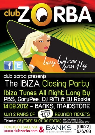 fore
                      buy beyou fly
club zorba presents
The IBIZA Closing Party
Ibiza Tunes All Night Long By
PBS, GaryPee, DJ RM & DJ Rookie
14.09.2012 - BANKS, MAIDSTONE
WIN 2 PAIRS OF              REUNION TICKETS
                                   For Club Zorba ONLY,
Tickets: £5 (FREE SHOT ON ENTRY)   exclusive on night drinks offer

                                                   (01622)
                      &
TICKETS ON SALE VIA
www.clubzorba.com                                  676799
 