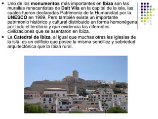 Uno de los  monumentos  más importantes en  Ibiza  son las murallas renacentistas de  Dalt Vila  en la capital de la isla, las cuales fueron declaradas Patrimonio de la Humanidad por la  UNESCO  en 1999. Pero también existe un importante patrimonio histórico y cultural distribuido en forma homonégena por todo el territorio y que evidencia las diferentes civilizaciones que se asentaron en Ibiza. La  Catedral de Ibiza , al igual que muchas otras las iglesias de la isla, es un edificio que posee la misma sencillez y sobriedad arquitectónica que la Ibiza rural. 