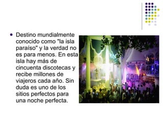 Destino mundialmente conocido como "la isla paraíso" y la verdad no es para menos. En esta isla hay más de  cincuenta discotecas y recibe millones de viajeros cada año. Sin duda es uno de los sitios perfectos para una noche perfecta.  