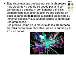 Esta discoteca que destaca por ser la  discoteca  más elegante ya que no se puede pasar ni con camisetas de deporte ni con bañador y el bikini siempre tiene que estar puesto, Puede parecer un poco extraño en  Ibiza  pero su calidad de sonido, su inmenso espacio y sus 5000 personas te garantizan una gran noche. Los precios, como en la mayoría de las  discotecas de Ibiza  oscila entre 25 y 60 euros en la entrada y 6 a 12 en copas.  