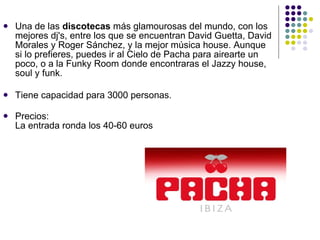 Una de las  discotecas  más glamourosas del mundo, con los mejores dj's, entre los que se encuentran David Guetta, David Morales y Roger Sánchez, y la mejor música house. Aunque si lo prefieres, puedes ir al Cielo de Pacha para airearte un poco, o a la Funky Room donde encontraras el Jazzy house, soul y funk. Tiene capacidad para 3000 personas. Precios: La entrada ronda los 40-60 euros  