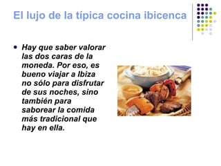 El lujo de la típica cocina ibicenca Hay que saber valorar las dos caras de la moneda. Por eso, es bueno viajar a Ibiza no sólo para disfrutar de sus noches, sino también para saborear la comida más tradicional que hay en ella. 