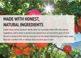 Unlike many similar alcoholic drinks,Ibiza Ice is proudly made with only natural
ingredients,and is lower in alcohol and calories than an equivalent glass of wine.
We are so proud of this that we have put it on the bottle! Refreshing and subtly sweet,
Ibiza Ice is perfect with or without food,any time,day or night.
MADE WITH HONEST,
NATURAL INGREDIENTS
 