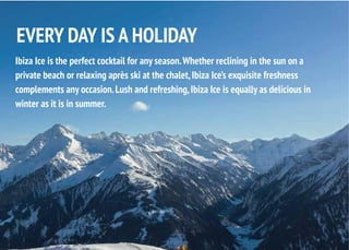 Ibiza Ice is the perfect cocktail for any season.Whether reclining in the sun on a
private beach or relaxing après ski at the chalet,Ibiza Ice’s exquisite freshness
complements any occasion.Lush and refreshing,Ibiza Ice is equally as delicious in
winter as it is in summer.
EVERY DAY IS A HOLIDAY
 