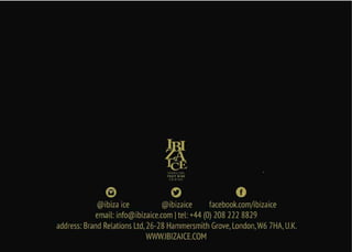 email: info@ibizaice.com | tel: +44 (0) 208 222 8829
address: Brand Relations Ltd,26-28 Hammersmith Grove,London,W6 7HA,U.K.
WWW.IBIZAICE.COM
SPARKLING
FRUIT WIN E
COCKTAIL
@ibiza ice @ibizaice facebook.com/ibizaice
 