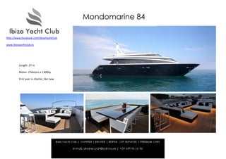 Mondomarine 84

http://www.facebook.com/IbizaYachtClub

www.ibizayachtclub.es




         Length: 27 m

         Motor: 2 Motors x 1300hp

         First year in charter, like new.
 