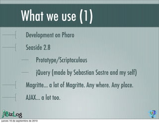 What we use (1)
                    Development on Pharo
                    Seaside 2.8
                             Prototype/Scriptaculous
                             jQuery (made by Sebastian Sastre and my self)
                    Magritte... a lot of Magritte. Any where. Any place.
                    AJAX... a lot too.


jueves 16 de septiembre de 2010
 