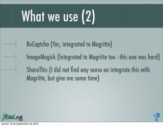 What we use (2)
                    ReCaptcha (Yes, integrated to Magritte)
                    ImageMagick (Integrated to Magritte too - this one was hard)
                    ShareThis (I did not ﬁnd any sense on integrate this with
                    Magritte, but give me some time)




jueves 16 de septiembre de 2010
 