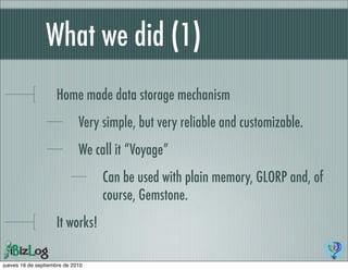 What we did (1)
                    Home made data storage mechanism
                             Very simple, but very reliable and customizable.
                             We call it “Voyage”
                                  Can be used with plain memory, GLORP and, of
                                  course, Gemstone.
                    It works!

jueves 16 de septiembre de 2010
 