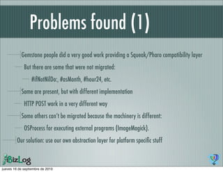 Problems found (1)
           Gemstone people did a very good work providing a Squeak/Pharo compatibility layer
             But there are some that were not migrated:
                  #ifNotNilDo:, #asMonth, #hour24, etc.
           Some are present, but with different implementation
             HTTP POST work in a very different way
           Some others can’t be migrated because the machinery is different:
             OSProcess for executing external programs (ImageMagick).
         Our solution: use our own abstraction layer for platform speciﬁc stuff



jueves 16 de septiembre de 2010
 