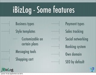 iBizLog - Some features
                    Business types             Payment types
                    Style templates            Sales tracking
                             Customizable on   Social networking
                             certain plans
                                               Ranking system
                    Messaging tools
                                               Own domain
                    Shopping cart
                                               SEO by default

jueves 16 de septiembre de 2010
 