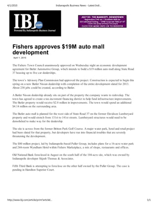4/1/2010                                     Indianapolis Business News - Latest Indi…




    Fishers approves $19M auto mall
    development
     April 1, 2010


    The Fishers Town Council unanimously approved on Wednesday night an economic development
    agreement for Butler Automotive Group, which intends to build a $19 million auto mall along State Road
    37 housing up to five car dealerships.

    The town’s Advisory Plan Commission had approved the project. Construction is expected to begin this
    spring on a new Butler Nissan dealership with completion of the entire development slated for 2013.
    About 230 jobs could be created, according to Butler.

    A Butler Nissan dealership already sits on part of the property the company wants to redevelop. The
    town has agreed to create a tax-increment financing district to help fund infrastructure improvements.
    The Butler property would receive $2.8 million in improvements. The town would spend an additional
    $4.14 million on the surrounding area.

    The Butler auto mall is planned for the west side of State Road 37 on the former Davidson Lumberyard
    property and would stretch from 131st to 141st streets. Lumberyard structures would need to be
    demolished to make way for the dealership.

    The site is across from the former Britton Park Golf Course. A major water park, hotel and retail project
    had been slated for that property, but developers have run into financial troubles that are severely
    threatening the development.

    The $80 million project, led by Indianapolis-based Puller Group, includes plans for a 16-acre water park
    and 244-room Wyndham Hotel within Fishers Marketplace, a mix of shops, restaurants and offices.

    Old National Bank foreclosed in August on the south half of the 104-acre site, which was owned by
    Indianapolis developer Skjodt Thomas & Associates.

    Fifth Third Bank is attempting to foreclose on the other half owned by the Puller Group. The case is
    pending in Hamilton Superior Court.




http://www.ibj.com/article/print?articleI…                                                                      1/1
 