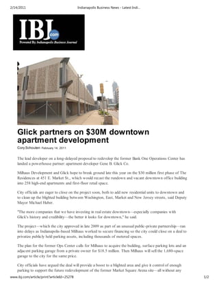 2/14/2011                                   Indianapolis Business News - Latest Indi…




    Glick partners on $30M downtown
    apartment development
    Cory Schouten February 14, 2011


    The lead developer on a long-delayed proposal to redevelop the former Bank One Operations Center has
    landed a powerhouse partner: apartment developer Gene B. Glick Co.

    Milhaus Development and Glick hope to break ground late this year on the $30 million first phase of The
    Residences at 451 E. Market St., which would recast the rundown and vacant downtown office building
    into 258 high-end apartments and first-floor retail space.

    City officials are eager to close on the project soon, both to add new residential units to downtown and
    to clean up the blighted building between Washington, East, Market and New Jersey streets, said Deputy
    Mayor Michael Huber.

    "The more companies that we have investing in real estate downtown—especially companies with
    Glick's history and credibility—the better it looks for downtown," he said.

    The project—which the city approved in late 2009 as part of an unusual public-private partnership—ran
    into delays as Indianapolis-based Milhaus worked to secure financing so the city could close on a deal to
    privatize publicly held parking assets, including thousands of metered spaces.

    The plan for the former Ops Center calls for Milhaus to acquire the building, surface parking lots and an
    adjacent parking garage from a private owner for $18.5 million. Then Milhaus will sell the 1,680-space
    garage to the city for the same price.

    City officials have argued the deal will provide a boost to a blighted area and give it control of enough
    parking to support the future redevelopment of the former Market Square Arena site—all without any
www.ibj.com/article/print?articleId=25278                                                                       1/2
 