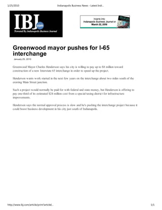 1/25/2010                                    Indianapolis Business News - Latest Indi…




    Greenwood mayor pushes for I-65
    interchange
     January 25, 2010


    Greenwood Mayor Charles Henderson says his city is willing to pay up to $8 million toward
    construction of a new Interstate 65 interchange in order to speed up the project.

    Henderson wants work started in the next few years on the interchange about two miles south of the
    existing Main Street junction.

    Such a project would normally be paid for with federal and state money, but Henderson is offering to
    pay one-third of its estimated $24 million cost from a special taxing district for infrastructure
    improvements.

    Henderson says the normal approval process is slow and he's pushing the interchange project because it
    could boost business development in his city just south of Indianapolis.




http://www.ibj.com/article/print?articleI…                                                                   1/1
 