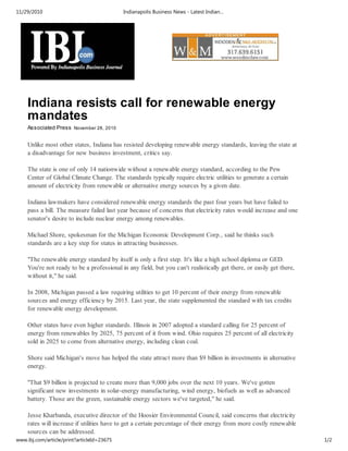 11/29/2010                                  Indianapolis Business News - Latest Indian…




    Indiana resists call for renewable energy
    mandates
    Associated Press November 28, 2010


    Unlike most other states, Indiana has resisted developing renewable energy standards, leaving the state at
    a disadvantage for new business investment, critics say.

    The state is one of only 14 nationwide without a renewable energy standard, according to the Pew
    Center of Global Climate Change. The standards typically require electric utilities to generate a certain
    amount of electricity from renewable or alternative energy sources by a given date.

    Indiana lawmakers have considered renewable energy standards the past four years but have failed to
    pass a bill. The measure failed last year because of concerns that electricity rates would increase and one
    senator's desire to include nuclear energy among renewables.

    Michael Shore, spokesman for the Michigan Economic Development Corp., said he thinks such
    standards are a key step for states in attracting businesses.

    "The renewable energy standard by itself is only a first step. It's like a high school diploma or GED.
    You're not ready to be a professional in any field, but you can't realistically get there, or easily get there,
    without it," he said.

    In 2008, Michigan passed a law requiring utilities to get 10 percent of their energy from renewable
    sources and energy efficiency by 2015. Last year, the state supplemented the standard with tax credits
    for renewable energy development.

    Other states have even higher standards. Illinois in 2007 adopted a standard calling for 25 percent of
    energy from renewables by 2025, 75 percent of it from wind. Ohio requires 25 percent of all electricity
    sold in 2025 to come from alternative energy, including clean coal.

    Shore said Michigan's move has helped the state attract more than $9 billion in investments in alternative
    energy.

    "That $9 billion is projected to create more than 9,000 jobs over the next 10 years. We've gotten
    significant new investments in solar-energy manufacturing, wind energy, biofuels as well as advanced
    battery. Those are the green, sustainable energy sectors we've targeted," he said.

    Jesse Kharbanda, executive director of the Hoosier Environmental Council, said concerns that electricity
    rates will increase if utilities have to get a certain percentage of their energy from more costly renewable
    sources can be addressed.
www.ibj.com/article/print?articleId=23675                                                                             1/2
 