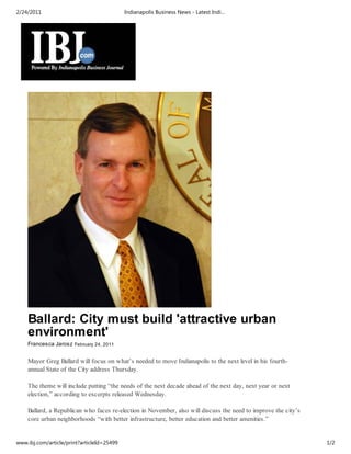 2/24/2011                                   Indianapolis Business News - Latest Indi…




    Ballard: City must build 'attractive urban
    environment'
    Francesca Jarosz February 24, 2011


    Mayor Greg Ballard will focus on what’s needed to move Indianapolis to the next level in his fourth-
    annual State of the City address Thursday.

    The theme will include putting “the needs of the next decade ahead of the next day, next year or next
    election,” according to excerpts released Wednesday.

    Ballard, a Republican who faces re-election in November, also will discuss the need to improve the city’s
    core urban neighborhoods “with better infrastructure, better education and better amenities.”


www.ibj.com/article/print?articleId=25499                                                                       1/2
 