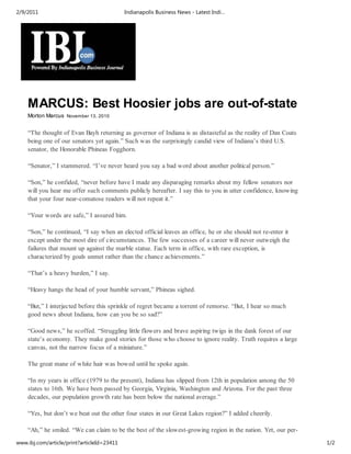2/9/2011                                    Indianapolis Business News - Latest Indi…




    MARCUS: Best Hoosier jobs are out-of-state
    Morton Marcus November 13, 2010


    “The thought of Evan Bayh returning as governor of Indiana is as distasteful as the reality of Dan Coats
    being one of our senators yet again.” Such was the surprisingly candid view of Indiana’s third U.S.
    senator, the Honorable Phineas Fogghorn.

    “Senator,” I stammered. “I’ve never heard you say a bad word about another political person.”

    “Son,” he confided, “never before have I made any disparaging remarks about my fellow senators nor
    will you hear me offer such comments publicly hereafter. I say this to you in utter confidence, knowing
    that your four near-comatose readers will not repeat it.”

    “Your words are safe,” I assured him.

    “Son,” he continued, “I say when an elected official leaves an office, he or she should not re-enter it
    except under the most dire of circumstances. The few successes of a career will never outweigh the
    failures that mount up against the marble statue. Each term in office, with rare exception, is
    characterized by goals unmet rather than the chance achievements.”

    “That’s a heavy burden,” I say.

    “Heavy hangs the head of your humble servant,” Phineas sighed.

    “But,” I interjected before this sprinkle of regret became a torrent of remorse. “But, I hear so much
    good news about Indiana, how can you be so sad?”

    “Good news,” he scoffed. “Struggling little flowers and brave aspiring twigs in the dank forest of our
    state’s economy. They make good stories for those who choose to ignore reality. Truth requires a large
    canvas, not the narrow focus of a miniature.”

    The great mane of white hair was bowed until he spoke again.

    “In my years in office (1979 to the present), Indiana has slipped from 12th in population among the 50
    states to 16th. We have been passed by Georgia, Virginia, Washington and Arizona. For the past three
    decades, our population growth rate has been below the national average.”

    “Yes, but don’t we beat out the other four states in our Great Lakes region?” I added cheerily.

    “Ah,” he smiled. “We can claim to be the best of the slowest-growing region in the nation. Yet, our per-
www.ibj.com/article/print?articleId=23411                                                                      1/2
 