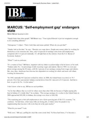 2/9/2011                                    Indianapolis Business News - Latest Indi…




    MARCUS: 'Self-employment gap' endangers
    state
    Morton Marcus November 6, 2010


    “Simply lazier than other people,” Bill Blatant says. “Your typical Hoosier is just not imaginative enough
    to do something different.”

    “Outrageous,” I object. “That’s both false and mean-spirited. Where do you get that?”

    “Simple, look at the data,” he says. “Hoosiers are wage slaves. People earn money either by working for
    themselves or for someone else. Here, only 9.4 percent of earnings come from self-employment,
    compared with 11.6 percent nationally. It’s all right there in the statistics from the U.S. Bureau of
    Economic Analysis.”

    “What?” I ask in confusion.

    “It’s a matter of fact,” Bill blares, impatient with my failure to acknowledge what he knows to be truth.
    “Indiana ranks No. 1 in percentage of jobs receiving wages and salaries. Back in 1969, we were just
    about average among the 50 states, with 86.1 percent of our earnings coming from wages and salaries.
    But, since then, Americans have become less dependent on working for others and more self-reliant,
    working for themselves.

    “In 1969, nationally 86.5 percent worked for others; in 2008, the United States was down to 78.7
    percent. Over that same period, Indiana crawled down from 86.1 percent to 81.8 percent. And that is
    how we got to be No. 1 in the nation.”

    I don’t know what to say. Bill has no such problem:

    “As for that silliness that we work for others more than other folks do because of higher-paying jobs
    here in Indiana: It’s totally false!” he exclaims. “The average earnings of a worker in the United States in
    2008 approached $50,300; in Indiana, the average was closer to $44,100.

    “The surprising part is that self-employment is not a faster-growing part of the U.S. economy,” he
    continues. “In bad times, when many folks are losing jobs, it makes sense for people to try
    supplementing their incomes with work they do in the open market.”

    “What do you mean?” I ask.

    “Well, now,” Bill says, puffing his chest like some exotic bird, “In these hard times, I’ve become a

www.ibj.com/article/print?articleId=23287                                                                          1/2
 