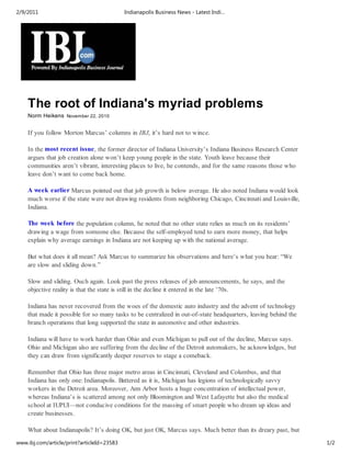 2/9/2011                                    Indianapolis Business News - Latest Indi…




    The root of Indiana's myriad problems
    Norm Heikens November 22, 2010


    If you follow Morton Marcus’ columns in IBJ, it’s hard not to wince.

    In the most recent issue, the former director of Indiana University’s Indiana Business Research Center
    argues that job creation alone won’t keep young people in the state. Youth leave because their
    communities aren’t vibrant, interesting places to live, he contends, and for the same reasons those who
    leave don’t want to come back home.

    A week earlier Marcus pointed out that job growth is below average. He also noted Indiana would look
    much worse if the state were not drawing residents from neighboring Chicago, Cincinnati and Louisville,
    Indiana.

    The week before the population column, he noted that no other state relies as much on its residents’
    drawing a wage from someone else. Because the self-employed tend to earn more money, that helps
    explain why average earnings in Indiana are not keeping up with the national average.

    But what does it all mean? Ask Marcus to summarize his observations and here’s what you hear: “We
    are slow and sliding down.”

    Slow and sliding. Ouch again. Look past the press releases of job announcements, he says, and the
    objective reality is that the state is still in the decline it entered in the late ’70s.

    Indiana has never recovered from the woes of the domestic auto industry and the advent of technology
    that made it possible for so many tasks to be centralized in out-of-state headquarters, leaving behind the
    branch operations that long supported the state in automotive and other industries.

    Indiana will have to work harder than Ohio and even Michigan to pull out of the decline, Marcus says.
    Ohio and Michigan also are suffering from the decline of the Detroit automakers, he acknowledges, but
    they can draw from significantly deeper reserves to stage a comeback.

    Remember that Ohio has three major metro areas in Cincinnati, Cleveland and Columbus, and that
    Indiana has only one: Indianapolis. Battered as it is, Michigan has legions of technologically savvy
    workers in the Detroit area. Moreover, Ann Arbor hosts a huge concentration of intellectual power,
    whereas Indiana’s is scattered among not only Bloomington and West Lafayette but also the medical
    school at IUPUI—not conducive conditions for the massing of smart people who dream up ideas and
    create businesses.

    What about Indianapolis? It’s doing OK, but just OK, Marcus says. Much better than its dreary past, but
www.ibj.com/article/print?articleId=23583                                                                        1/2
 