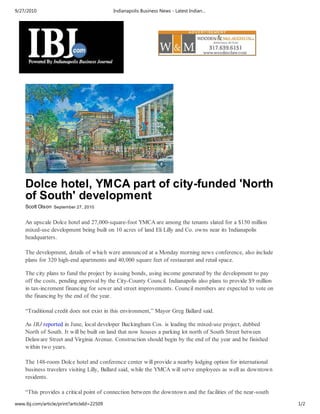 9/27/2010                                   Indianapolis Business News - Latest Indian…




    Dolce hotel, YMCA part of city-funded 'North
    of South' development
    Scott Olson September 27, 2010


    An upscale Dolce hotel and 27,000-square-foot YMCA are among the tenants slated for a $150 million
    mixed-use development being built on 10 acres of land Eli Lilly and Co. owns near its Indianapolis
    headquarters.

    The development, details of which were announced at a Monday morning news conference, also include
    plans for 320 high-end apartments and 40,000 square feet of restaurant and retail space.

    The city plans to fund the project by issuing bonds, using income generated by the development to pay
    off the costs, pending approval by the City-County Council. Indianapolis also plans to provide $9 million
    in tax-increment financing for sewer and street improvements. Council members are expected to vote on
    the financing by the end of the year.

    “Traditional credit does not exist in this environment,” Mayor Greg Ballard said.

    As IBJ reported in June, local developer Buckingham Cos. is leading the mixed-use project, dubbed
    North of South. It will be built on land that now houses a parking lot north of South Street between
    Delaware Street and Virginia Avenue. Construction should begin by the end of the year and be finished
    within two years.

    The 148-room Dolce hotel and conference center will provide a nearby lodging option for international
    business travelers visiting Lilly, Ballard said, while the YMCA will serve employees as well as downtown
    residents.

    “This provides a critical point of connection between the downtown and the facilities of the near-south
www.ibj.com/article/print?articleId=22509                                                                       1/2
 