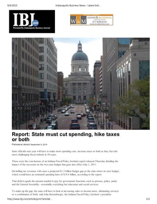 9/9/2010                                       Indianapolis Business News - Latest Indi…




    Report: State must cut spending, hike taxes
    or both
    Francesca Jarosz September 9, 2010


    State officials next year will have to make more spending cuts, increase taxes or both as they face the
    most challenging fiscal outlook in 30 years.

    Those were the conclusions of an Indiana Fiscal Policy Institute report released Thursday detailing the
    impact of the recession on the two-year budget that goes into effect July 1, 2011.

    Dwindling tax revenues will cause a projected $1.3 billion budget gap as the state enters its next budget,
    which would have an estimated spending base of $14.6 billion, according to the report.

    That deficit equals the amount needed to pay for government functions such as prisons, police, parks
    and the General Assembly—essentially everything but education and social services.

    To make up the gap, the state will have to look at increasing sales or income taxes, eliminating services
    or a combination of both, said John Ketzenberger, the Indiana Fiscal Policy Institute’s president.
http://www.ibj.com/article/print?articleI…                                                                       1/2
 