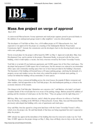 5/5/2010                                     Indianapolis Business News - Latest Indi…




    Mass Ave project on verge of approval
     May 4, 2010


    A controversial Massachusetts Avenue apartment and retail project appears poised to proceed thanks to
    the addition of an underground garage meant to allay neighbors’ concerns about parking.

    The developers of Trail Side on Mass Ave, a $10 million project at 875 Massachusetts Ave., had
    expected to win approval for the project at a meeting of the Indianapolis Historic Preservation
    Commission April 7. Instead, the commission sent the developers back to the drawing board come up
    with a new parking plan.

    Newly revised plans for the project will be heard by IHPC on May 5. Approval would allow Riley Area
    Development Corp. and its partner in the project, Monument Realty, to proceed with the four-story
    building, which would replace a vacant, one-story structure owned by the Center Township Trustee.

    Trail Side is to include 69 one-bedroom apartments and 10,900 square feet of first floor retail space. The
    developer had proposed 23,000 square feet of retail space, but the amount was reduced to accommodate
    office space and community meeting space that was to have been provided in the building’s basement.
    The basement of the building will instead house a 69-space parking garage, satisfying the demands of a
    property owner and retailers across the street who wanted the project to include more parking. A
    surface lot behind the building will accommodate 25 more spaces.

    Tom Battista, whose commercial building across the street houses the popular R Bistro restaurant and
    other retailers, had led opposition to the Trail Side project. He cited inadequate parking as a threat to the
    economic interests of his tenants.

    The change in the Trail Side plan “diminishes our concerns a lot,” said Battista, who hadn’t yet heard
    complete details of the revised plan but was aware of the parking change. Battista praised the addition of
    parking and the retention of retail space on the first floor. “They are going to do the right thing now.”

    Bill Gray, Riley Area’s executive director, said it’s likely his group will move its offices to Trail Side
    from the Davlan, a building in the 400 block of Massachusetts Avenue. Riley Area and Monument Realty
    previously redeveloped that building with a mix of apartments and retail space.

    Gray said Riley Area has agreed to a long-term land lease with the Center Township Trustee’s office,
    which owns the project site. He said final details of that lease are being negotiated but aren’t expected to
    delay the project.

    IHPC already has approved the demolition of the building that must be removed to make way for Trail
    Side. If IHPC approves the project design on May 5, Riley Area will likely close in July on the sale of the

http://www.ibj.com/article/print?articleI…                                                                          1/2
 