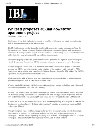 2/15/2011                                   Indianapolis Business News - Latest Indi…




    Whitsett proposes 86-unit downtown
    apartment project
    Tom Harton February 15, 2011


    The Whitsett Group LLC is planning to expand its portfolio of affordable and mixed-income housing
    with an 86-unit development at 1010 Central Ave.

    The $7.2 million project, to be financed with affordable-housing tax credits, involves retrofitting the
    three-story former Central Restaurant Products building to accommodate 50 one- and two-bedroom
    apartments. A loading dock that projects from the north side of the building would be razed and replaced
    with a four-story structure housing 36 one- and two-bedroom units.

    Because the property is in the St. Joseph historic district, plans must be approved by the Indianapolis
    Historic Preservation Commission. IHPC is scheduled to hear the proposal at its March 2 meeting.

    Whitsett Group will find out Feb. 24 if the state will award tax credits for the project. It needs that
    approval and IHPC’s nod before closing on the purchase of the building, which is owned by ADLI
    Development and was listed most recently with Ambrose Property Group for $2.4 million. The 68,000-
    square-foot building had also been offered for lease.

    ADLI is owned by Rick Weinstein, who once owned Central Restaurant Products, a wholesaler that
    moved to Georgetown Road in 2005 and was sold in 2009.

    Whitsett principal Joe Whitsett said he hopes to close on the purchase of the building in early June and
    start construction in time for a June 2012 opening.

    To qualify for the tax credits, the majority of units in the building must be priced for renters who qualify
    for affordable housing. Those units—68 spread between both buildings—would be priced at between
    $375 and $750 a month. The remaining 18 units would rent for between $950 and $1,200 a month.

    Whitsett said all of the market-rate units would be in the existing building, which opened in 1900 and for
    decades was a clothing factory. “It has great architecture,” including large, exposed beams and high
    ceilings, said Whitsett.

    Whitsett Group has been a prolific developer and acquirer of affordable housing since its founding in
    2007. It owns or manages 336 mostly one- and two-bedroom units in seven developments in
    Indianapolis, Lafayette and Michigan City, according to its website. The majority of units—212—are in
    Indianapolis. It has another 283 units under construction, 216 of which are here.


www.ibj.com/article/print?articleId=25288                                                                          1/2
 