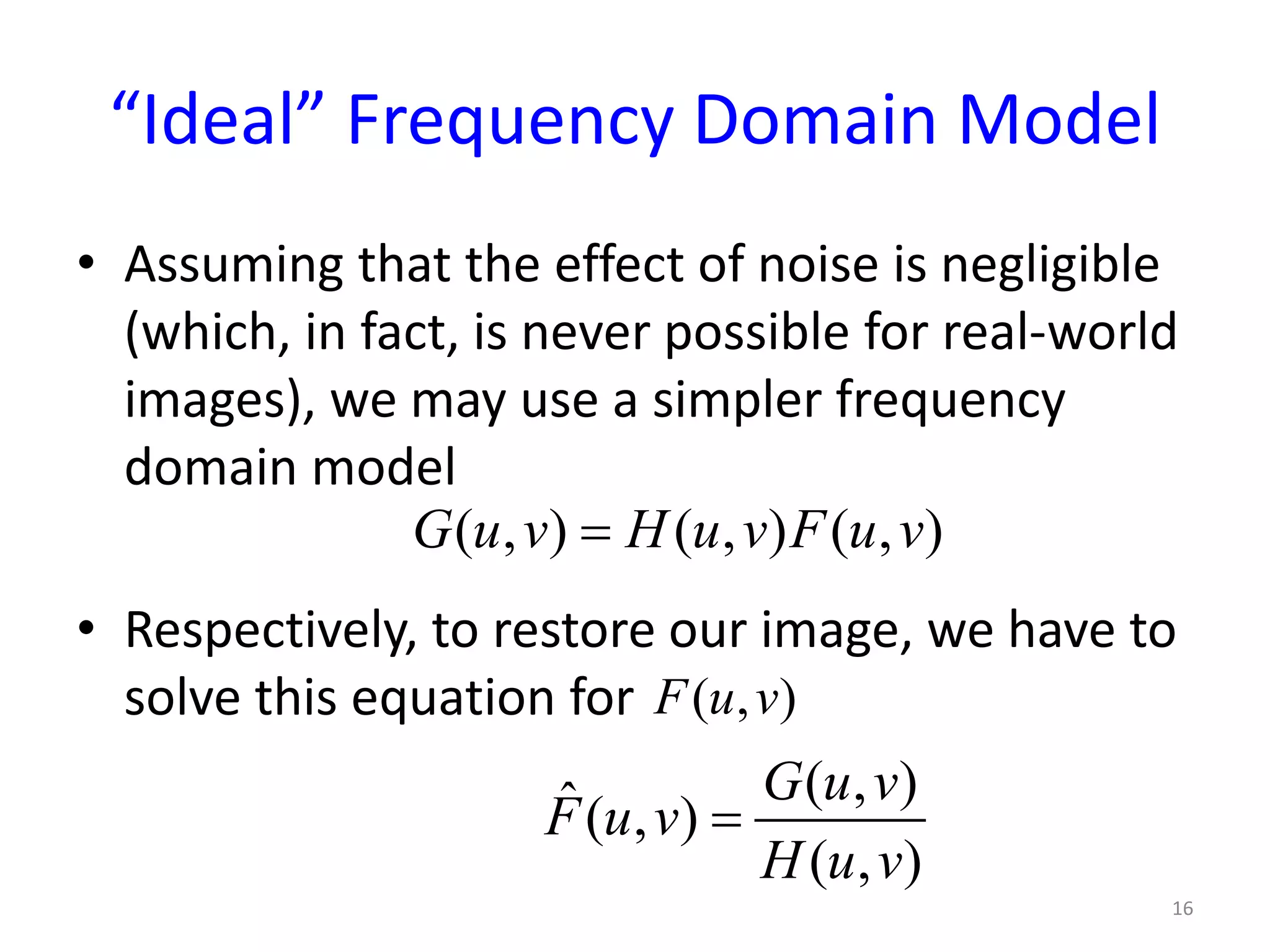 “Ideal” Frequency Domain Model
• Assuming that the effect of noise is negligible
(which, in fact, is never possible for real-world
images), we may use a simpler frequency
domain model
• Respectively, to restore our image, we have to
solve this equation for
16
( , ) ( , ) ( , )G u v H u v F u v=
( , )F u v
( , )ˆ( , )
( , )
G u v
F u v
H u v
=
 