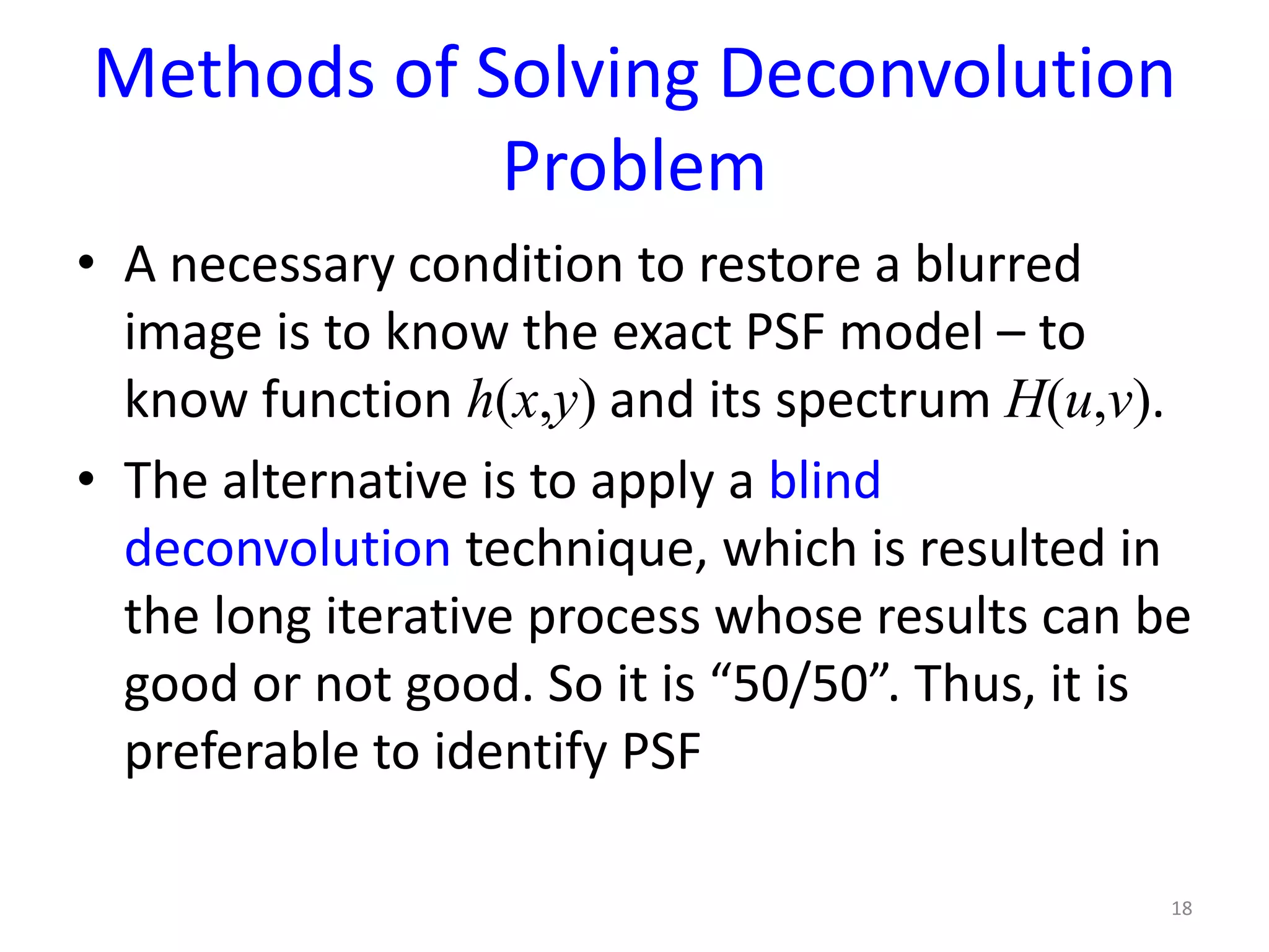 Methods of Solving Deconvolution
Problem
• A necessary condition to restore a blurred
image is to know the exact PSF model – to
know function h(x,y) and its spectrum H(u,v).
• The alternative is to apply a blind
deconvolution technique, which is resulted in
the long iterative process whose results can be
good or not good. So it is “50/50”. Thus, it is
preferable to identify PSF
18
 