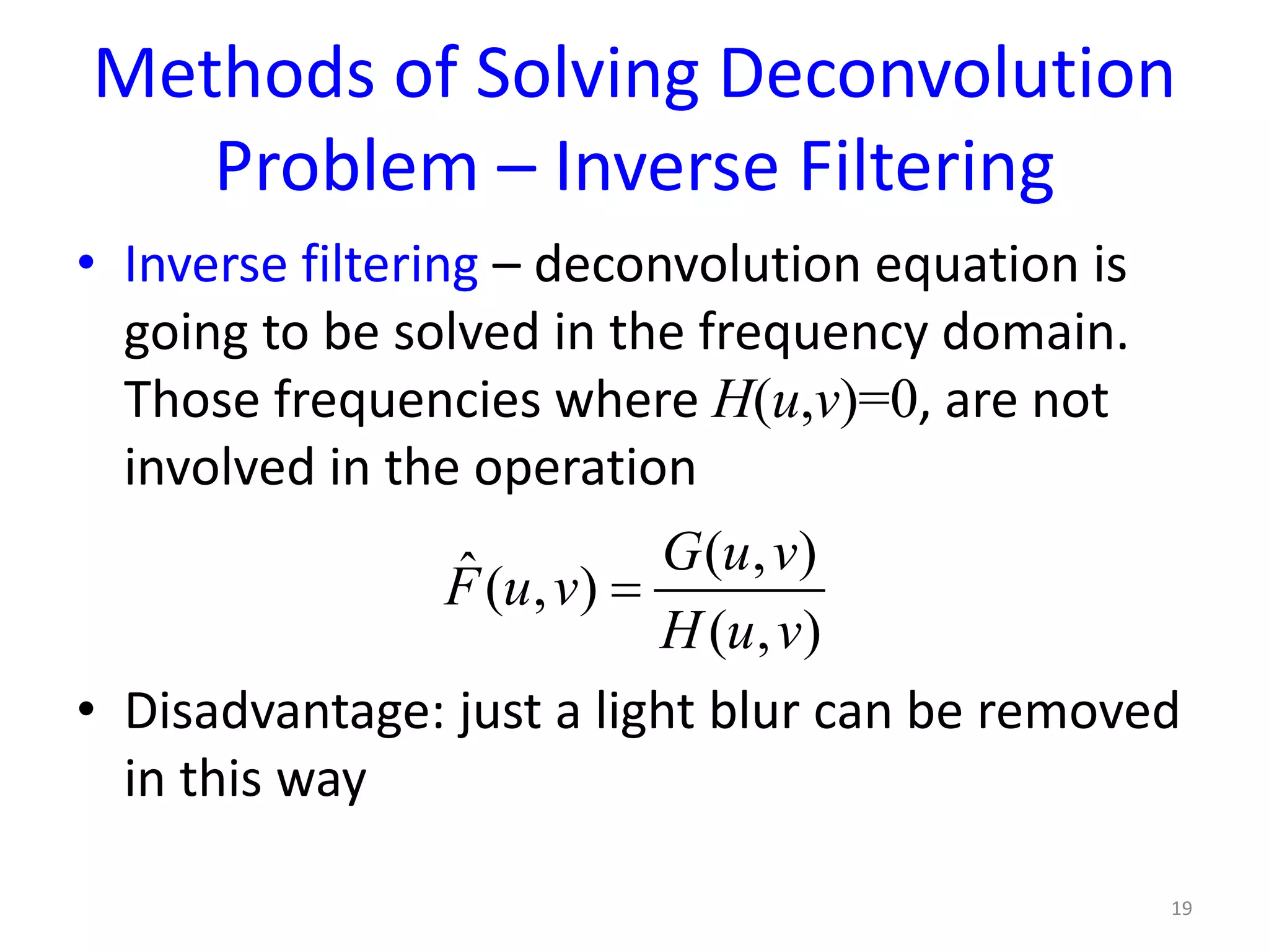 Methods of Solving Deconvolution
Problem – Inverse Filtering
• Inverse filtering – deconvolution equation is
going to be solved in the frequency domain.
Those frequencies where H(u,v)=0, are not
involved in the operation
• Disadvantage: just a light blur can be removed
in this way
19
( , )ˆ( , )
( , )
G u v
F u v
H u v
=
 