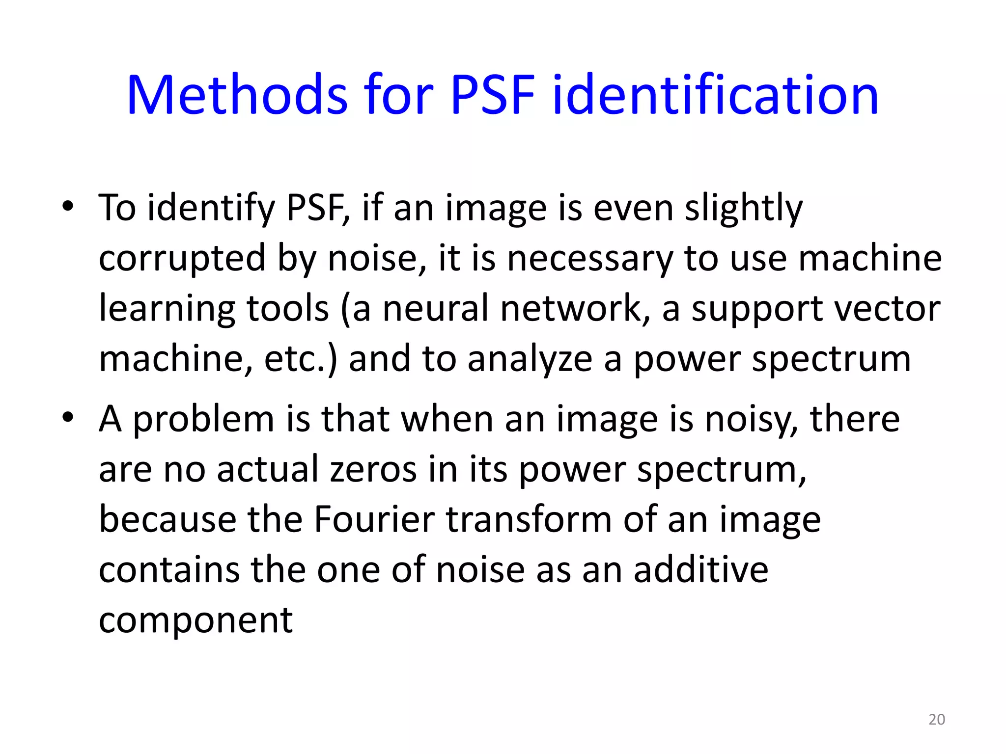Methods for PSF identification
• To identify PSF, if an image is even slightly
corrupted by noise, it is necessary to use machine
learning tools (a neural network, a support vector
machine, etc.) and to analyze a power spectrum
• A problem is that when an image is noisy, there
are no actual zeros in its power spectrum,
because the Fourier transform of an image
contains the one of noise as an additive
component
20
 