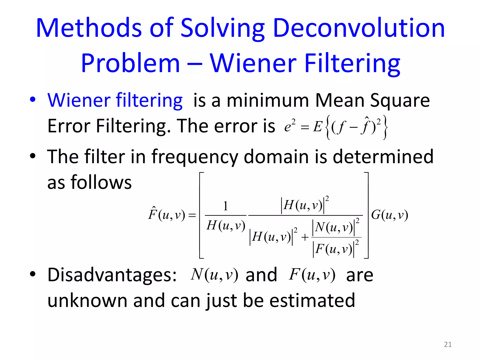 Methods of Solving Deconvolution
Problem – Wiener Filtering
• Wiener filtering is a minimum Mean Square
Error Filtering. The error is
• The filter in frequency domain is determined
as follows
• Disadvantages: and are
unknown and can just be estimated
21
{ }2 2ˆ( )e E f f= −
2
2
2
2
( , )1ˆ( , ) ( , )
( , ) ( , )
( , )
( , )
H u v
F u v G u v
H u v N u v
H u v
F u v
 
 
 
=  
 +
 
 
( , )N u v ( , )F u v
 
