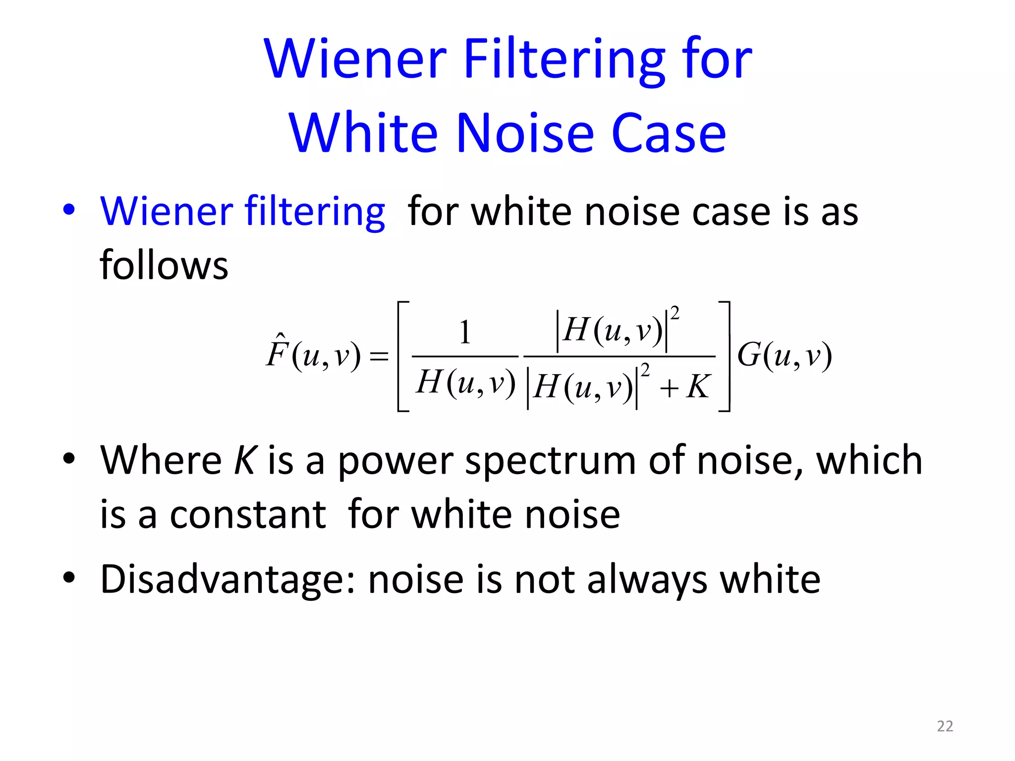 Wiener Filtering for
White Noise Case
• Wiener filtering for white noise case is as
follows
• Where K is a power spectrum of noise, which
is a constant for white noise
• Disadvantage: noise is not always white
22
2
2
( , )1ˆ( , ) ( , )
( , ) ( , )
H u v
F u v G u v
H u v H u v K
 
=  
+  
 