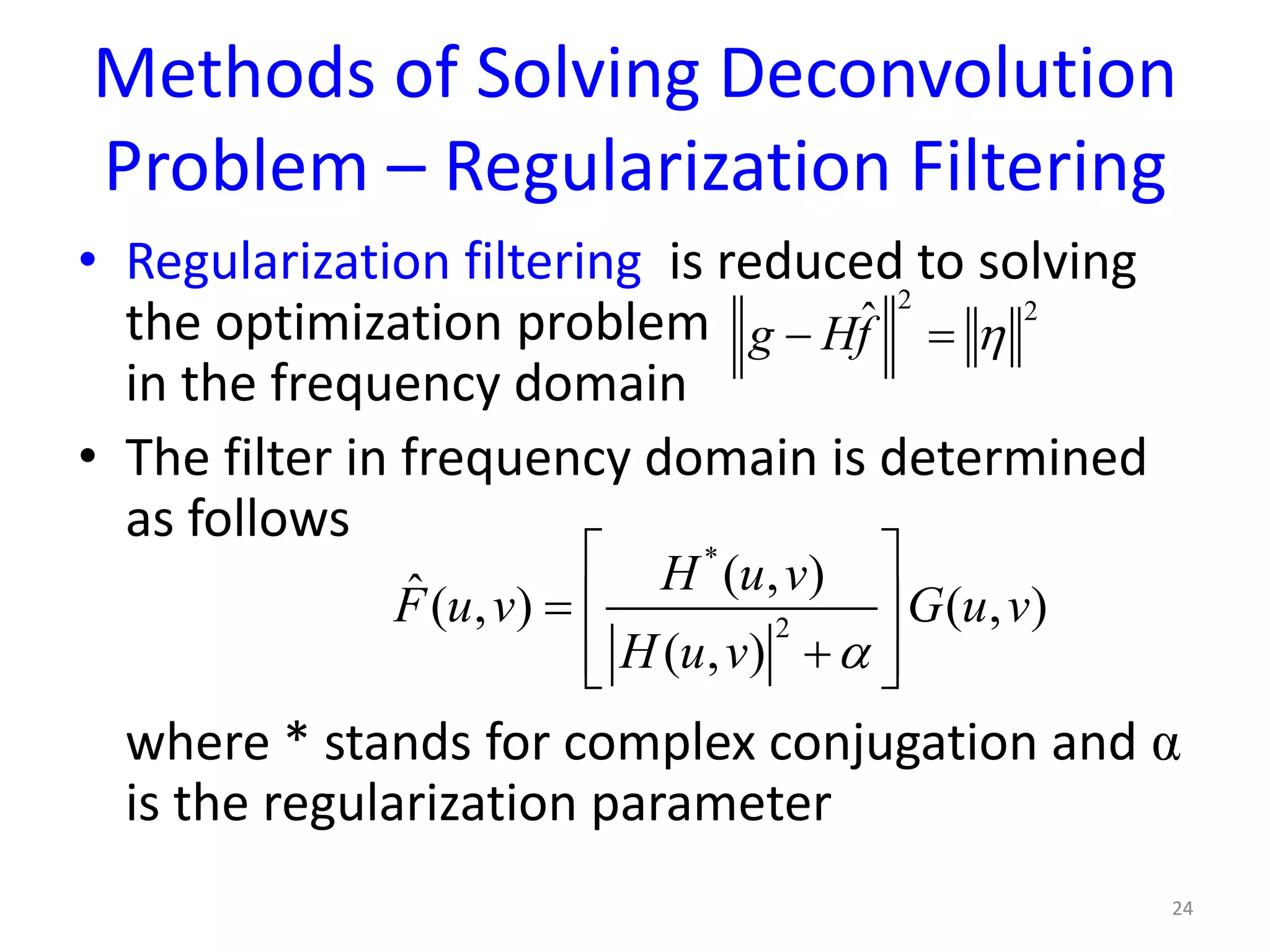 Methods of Solving Deconvolution
Problem – Regularization Filtering
• Regularization filtering is reduced to solving
the optimization problem
in the frequency domain
• The filter in frequency domain is determined
as follows
where * stands for complex conjugation and α
is the regularization parameter
24
2 2
ˆg Hf η− =
*
2
( , )ˆ( , ) ( , )
( , )
H u v
F u v G u v
H u v α
 
=  
+  
 