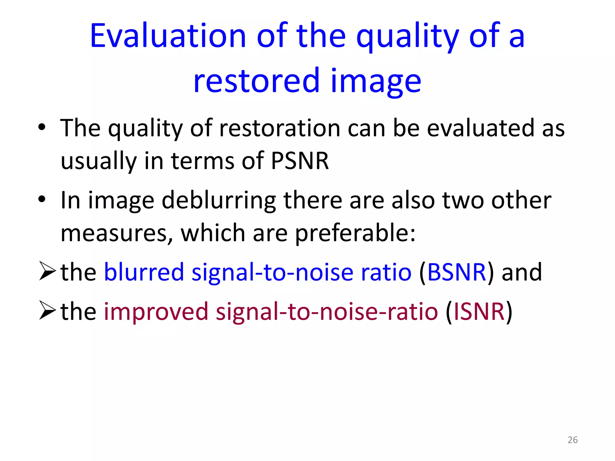 Evaluation of the quality of a
restored image
• The quality of restoration can be evaluated as
usually in terms of PSNR
• In image deblurring there are also two other
measures, which are preferable:
the blurred signal-to-noise ratio (BSNR) and
the improved signal-to-noise-ratio (ISNR)
26
 