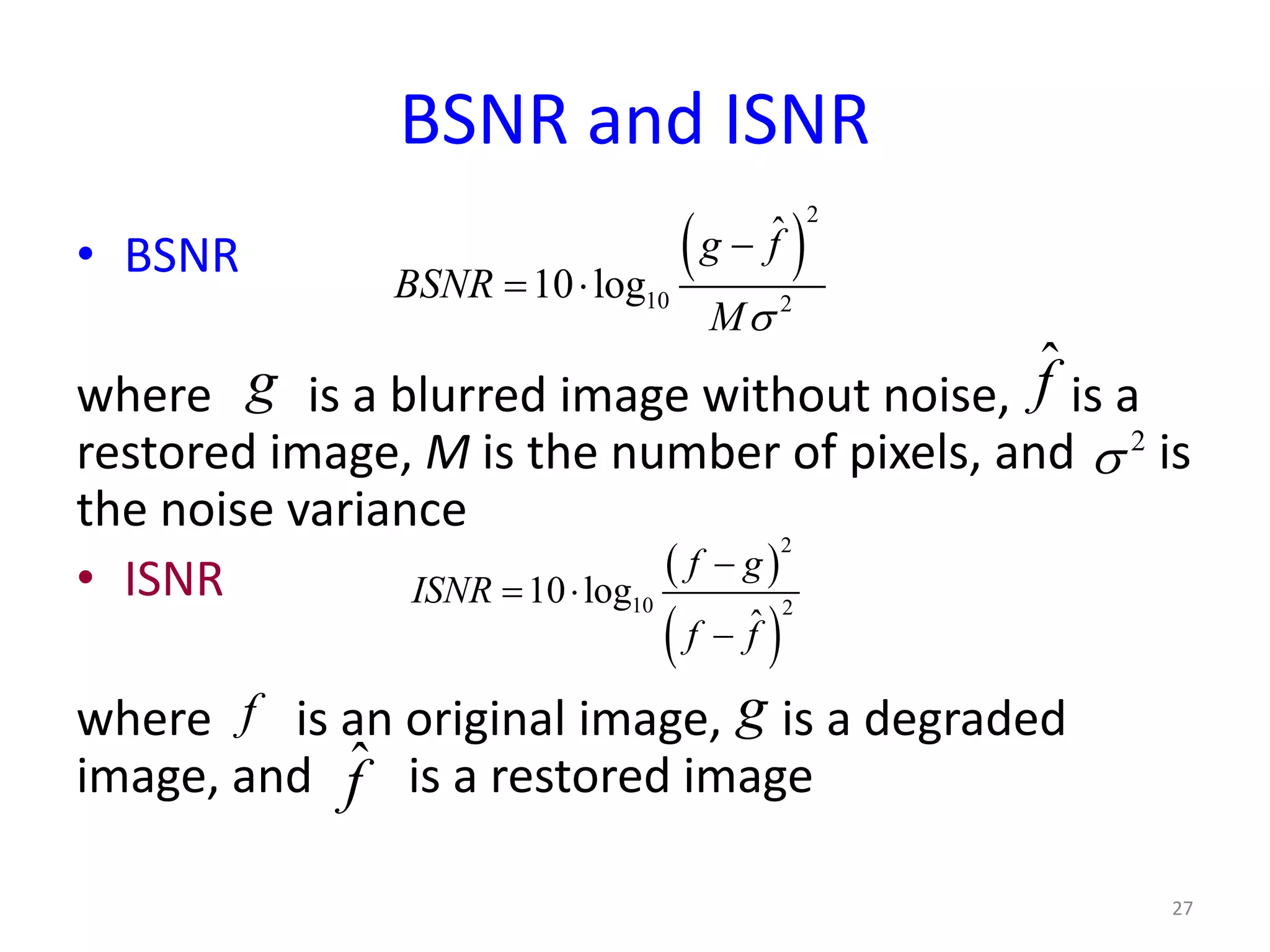 BSNR and ISNR
• BSNR
where is a blurred image without noise, is a
restored image, M is the number of pixels, and is
the noise variance
• ISNR
where is an original image, is a degraded
image, and is a restored image
27
( )
2
10 2
ˆ
10 log
g f
BSNR
Mσ
−
= ⋅
g ˆf
2
σ
( )
( )
2
10 2
10 log
ˆ
f g
ISNR
f f
−
= ⋅
−
f g
ˆf
 