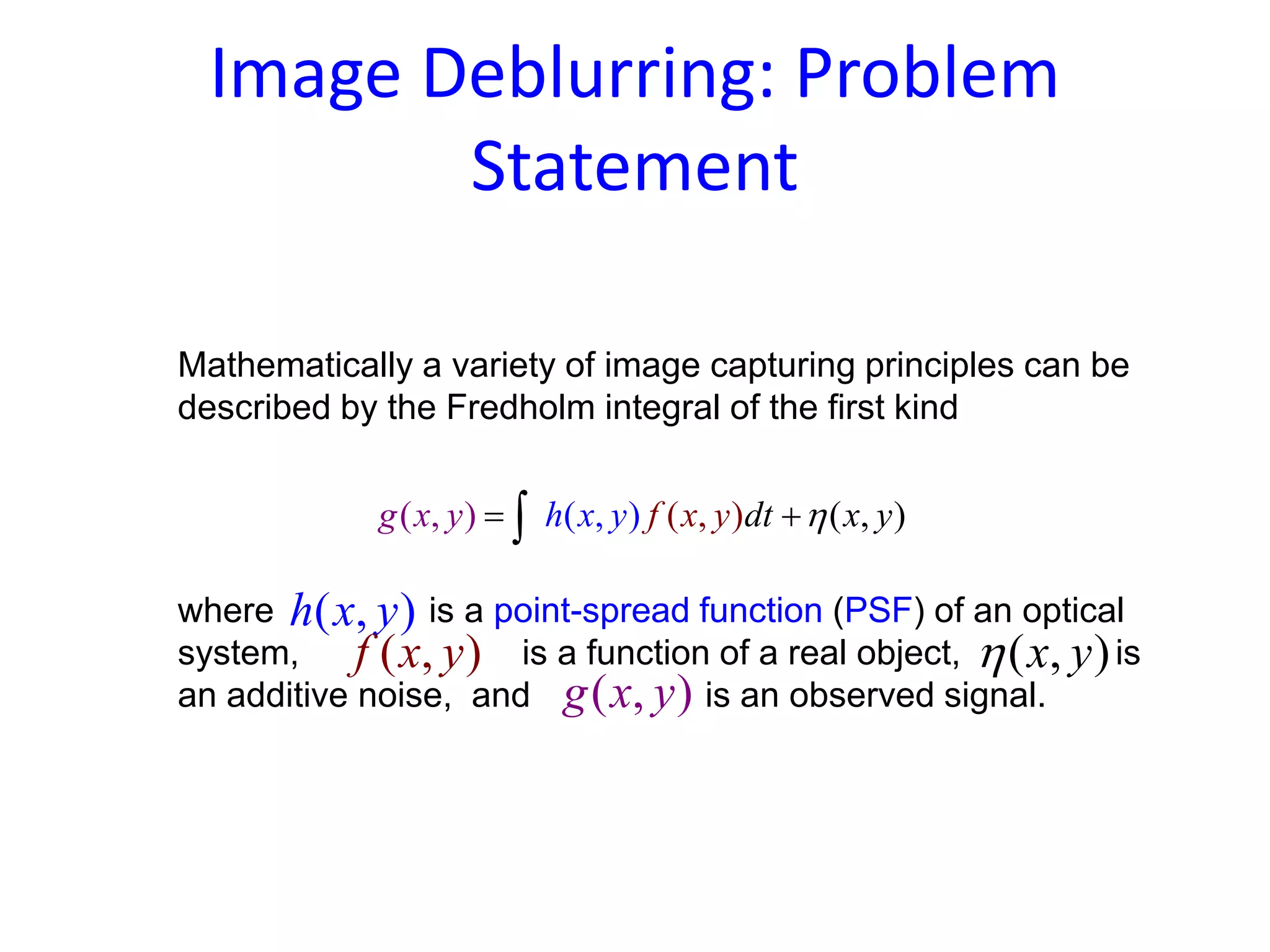 Image Deblurring: Problem
Statement
Mathematically a variety of image capturing principles can be
described by the Fredholm integral of the first kind
where is a point-spread function (PSF) of an optical
system, is a function of a real object, is
an additive noise, and is an observed signal.
( , )(( , () , ),) f xg x h x y dt yy xy η= +∫
( , )h x y
( , )f x y
( , )g x y
( , )x yη
 