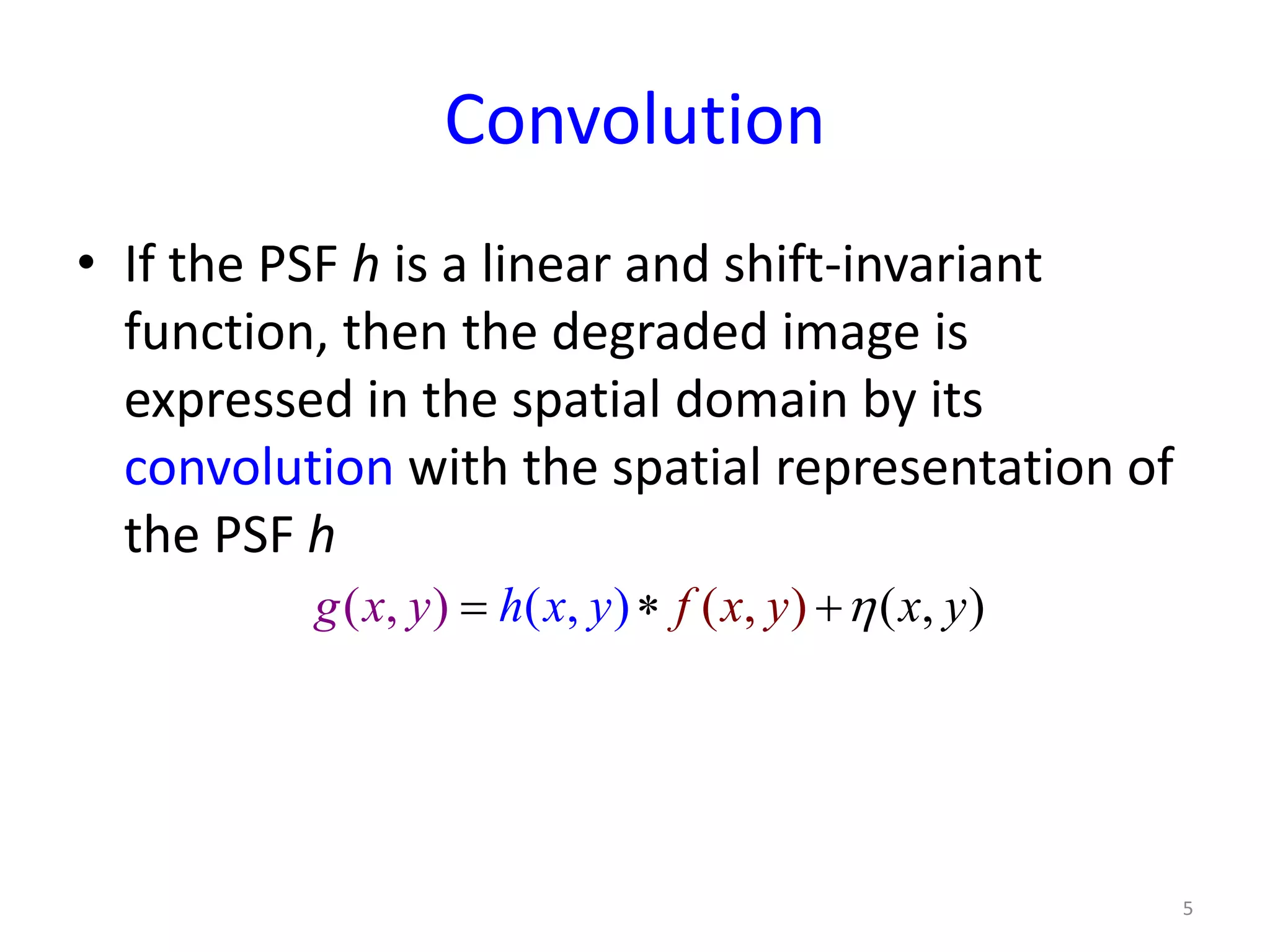 Convolution
• If the PSF h is a linear and shift-invariant
function, then the degraded image is
expressed in the spatial domain by its
convolution with the spatial representation of
the PSF h
5
( , ) ( , ), ) , )( (fg x h x y y yx xy η= ∗ +
 