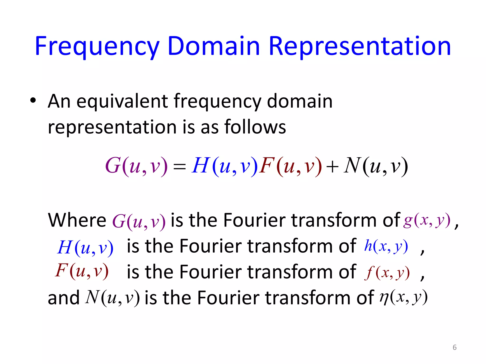 Frequency Domain Representation
• An equivalent frequency domain
representation is as follows
Where is the Fourier transform of ,
is the Fourier transform of ,
is the Fourier transform of ,
and is the Fourier transform of
6
(( , ) ,( ) ), , )(FG u Nu vH u v u vv= +
( , )G u v
( , )H u v
( , )F u v
( , )N u v
( , )g x y
( , )h x y
( , )f x y
( , )x yη
 