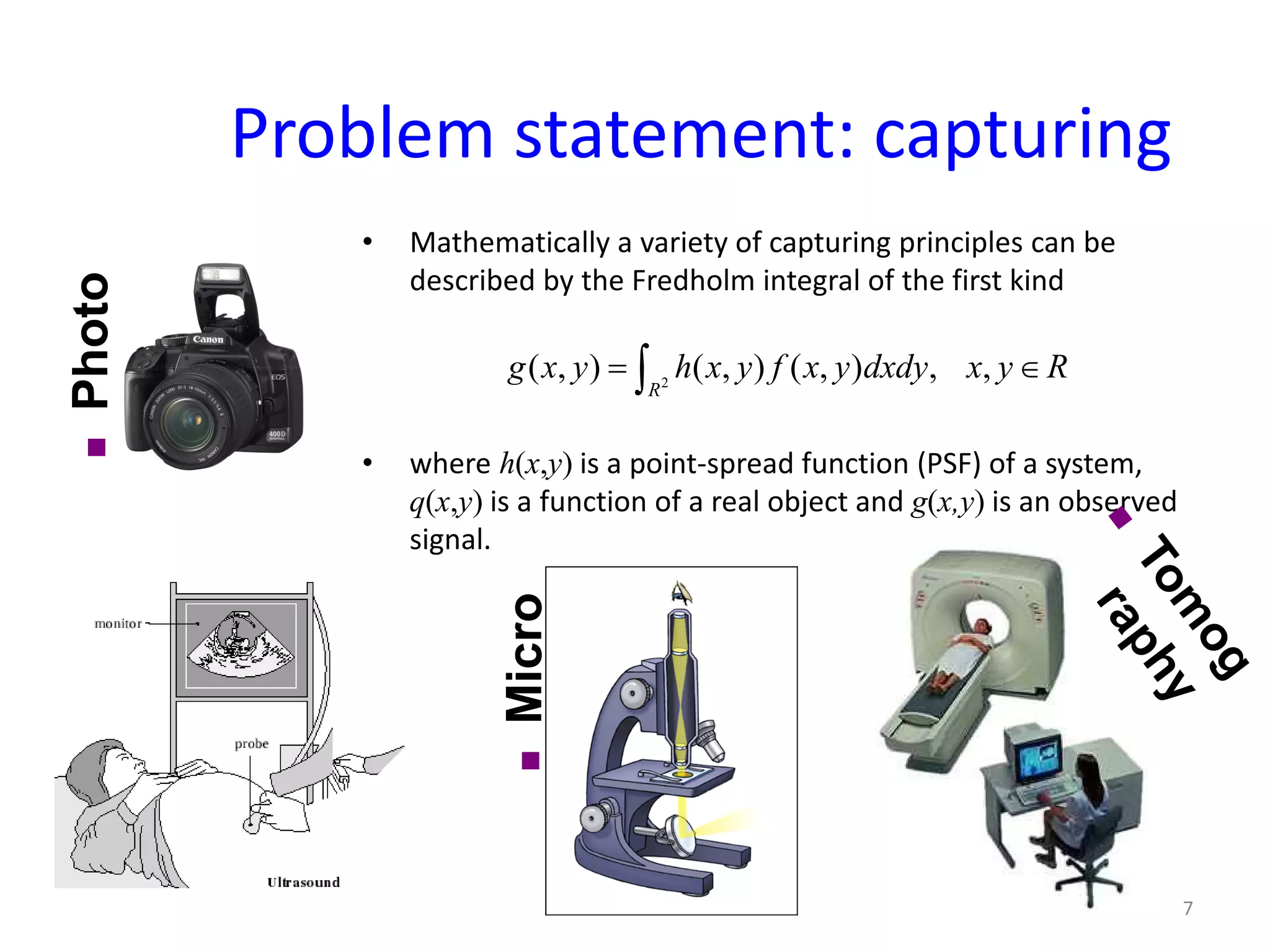 Problem statement: capturing
• Mathematically a variety of capturing principles can be
described by the Fredholm integral of the first kind
• where h(x,y) is a point-spread function (PSF) of a system,
q(x,y) is a function of a real object and g(x,y) is an observed
signal.
2
( , ) ( , ) ( , ) , ,
R
g x y h x y f x y dxdy x y R= ∈∫
Micro
scopy
∈
Photo
7
 