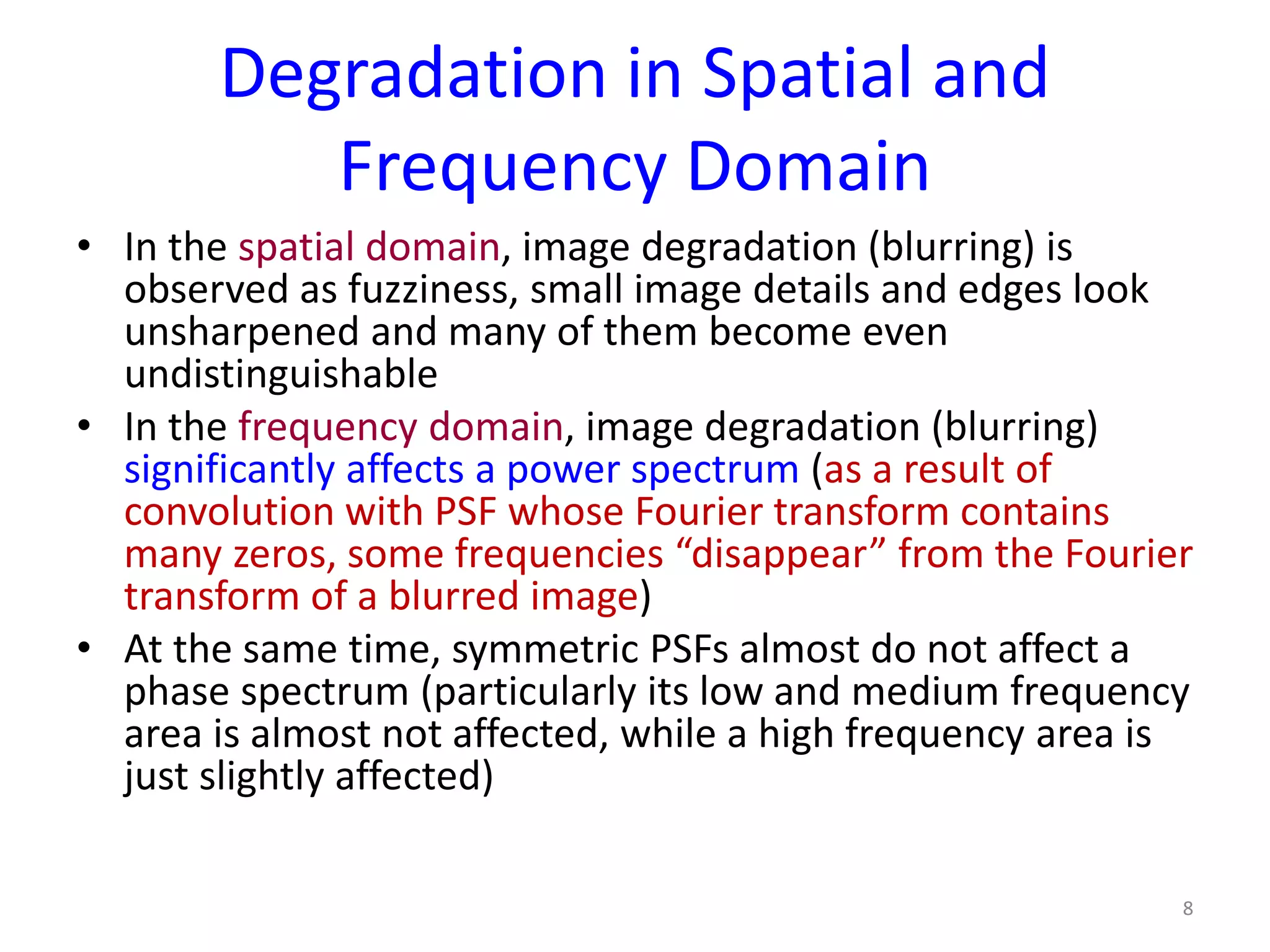 Degradation in Spatial and
Frequency Domain
• In the spatial domain, image degradation (blurring) is
observed as fuzziness, small image details and edges look
unsharpened and many of them become even
undistinguishable
• In the frequency domain, image degradation (blurring)
significantly affects a power spectrum (as a result of
convolution with PSF whose Fourier transform contains
many zeros, some frequencies “disappear” from the Fourier
transform of a blurred image)
• At the same time, symmetric PSFs almost do not affect a
phase spectrum (particularly its low and medium frequency
area is almost not affected, while a high frequency area is
just slightly affected)
8
 