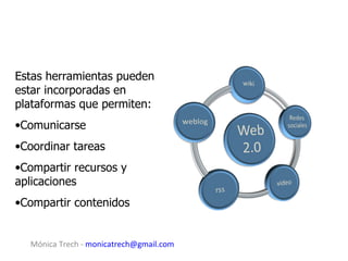 Estas herramientas pueden
estar incorporadas en
plataformas que permiten:
•Comunicarse
•Coordinar tareas
•Compartir recursos y
aplicaciones
•Compartir contenidos


  Mónica Trech - monicatrech@gmail.com
 