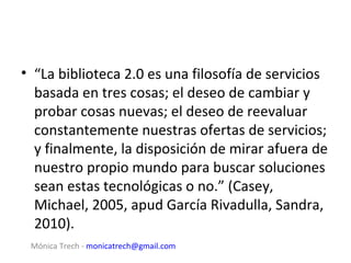 • “La biblioteca 2.0 es una filosofía de servicios
  basada en tres cosas; el deseo de cambiar y
  probar cosas nuevas; el deseo de reevaluar
  constantemente nuestras ofertas de servicios;
  y finalmente, la disposición de mirar afuera de
  nuestro propio mundo para buscar soluciones
  sean estas tecnológicas o no.” (Casey,
  Michael, 2005, apud García Rivadulla, Sandra,
  2010).
 Mónica Trech - monicatrech@gmail.com
 