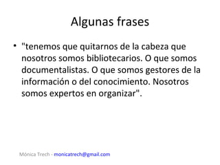 Algunas frases
• "tenemos que quitarnos de la cabeza que
  nosotros somos bibliotecarios. O que somos
  documentalistas. O que somos gestores de la
  información o del conocimiento. Nosotros
  somos expertos en organizar".




 Mónica Trech - monicatrech@gmail.com
 