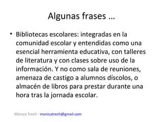 Algunas frases …
• Bibliotecas escolares: integradas en la
  comunidad escolar y entendidas como una
  esencial herramienta educativa, con talleres
  de literatura y con clases sobre uso de la
  información. Y no como sala de reuniones,
  amenaza de castigo a alumnos díscolos, o
  almacén de libros para prestar durante una
  hora tras la jornada escolar.

 Mónica Trech - monicatrech@gmail.com
 