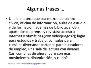 Algunas frases …
• Una biblioteca que sea mezcla de centro
  cívico, oficina de información, aulas de estudio
  y de formación, además de biblioteca. Con
  apartados de prensa y revistas; acceso a
  internet y ofimática (¿con videojuegos?); lugar
  para estudios y trabajo; con salas para
  cursillos diversos; apartados para buscadores
  de empleo, una sala de lectura con divanes...
  Casi como las de ahora, pero con más
  movimiento, dinamización, y ruido?
 Mónica Trech - monicatrech@gmail.com
 