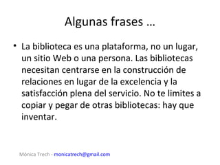 Algunas frases …
• La biblioteca es una plataforma, no un lugar,
  un sitio Web o una persona. Las bibliotecas
  necesitan centrarse en la construcción de
  relaciones en lugar de la excelencia y la
  satisfacción plena del servicio. No te limites a
  copiar y pegar de otras bibliotecas: hay que
  inventar.


 Mónica Trech - monicatrech@gmail.com
 