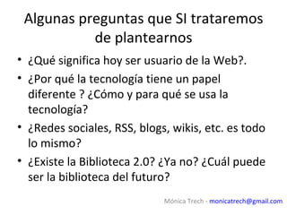 Algunas preguntas que SI trataremos
           de plantearnos
• ¿Qué significa hoy ser usuario de la Web?.
• ¿Por qué la tecnología tiene un papel
  diferente ? ¿Cómo y para qué se usa la
  tecnología?
• ¿Redes sociales, RSS, blogs, wikis, etc. es todo
  lo mismo?
• ¿Existe la Biblioteca 2.0? ¿Ya no? ¿Cuál puede
  ser la biblioteca del futuro?
                             Mónica Trech - monicatrech@gmail.com
 