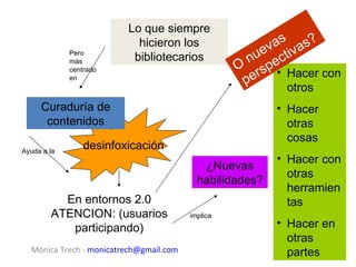 Lo que siempre
                           hicieron los                  as as ?
                                                       ev tiv
                                                     nu ec
             Pero
             más          bibliotecarios
             centrado                              O rsp • Hacer con
             en
                                                    pe     otros
     Curaduría de                                         • Hacer
      contenidos                                            otras
                                                            cosas
Ayuda a la
                 desinfoxicación
                                                          • Hacer con
                                            ¿Nuevas
                                                            otras
                                           habilidades?
                                                            herramien
          En entornos 2.0                                   tas
        ATENCION: (usuarios              implica
           participando)                                  • Hacer en
                                                            otras
  Mónica Trech - monicatrech@gmail.com                      partes
 